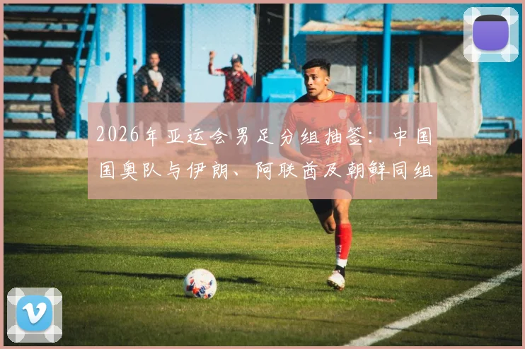 2026年亚运会男足分组抽签：中国国奥队与伊朗、阿联酋及朝鲜同组，出线形势深度分析