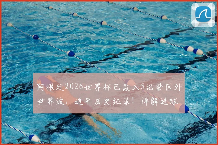 阿根廷2026世界杯已轰入5记禁区外世界波，追平历史纪录！详解进球功臣与战术奥秘