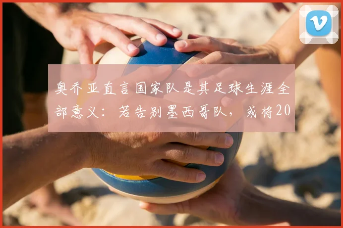 奥乔亚直言国家队是其足球生涯全部意义:若告别墨西哥队,或将2026年后直接挂靴