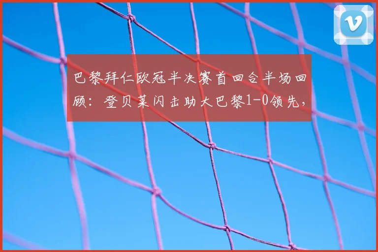 巴黎拜仁欧冠半决赛首回合半场回顾:登贝莱闪击助大巴黎1-0领先,总比分6-4占优,解析双方战术布置
