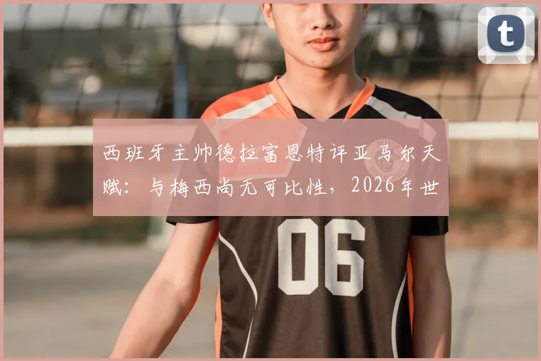 西班牙主帅德拉富恩特评亚马尔天赋：与梅西尚无可比性，2026年世界杯是成长关键节点