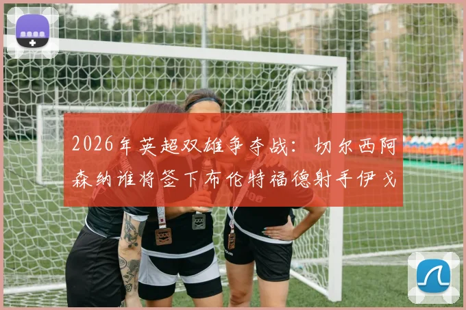 2026年英超双雄争夺战:切尔西阿森纳谁将签下布伦特福德射手伊戈尔·蒂亚戈,球员最新身价与技术特点分析