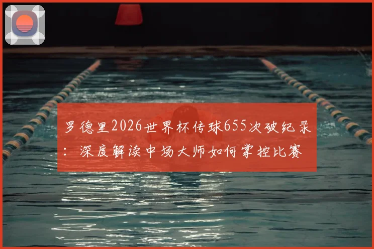 罗德里2026世界杯传球655次破纪录:深度解读中场大师如何掌控比赛,附历届传球数据排名