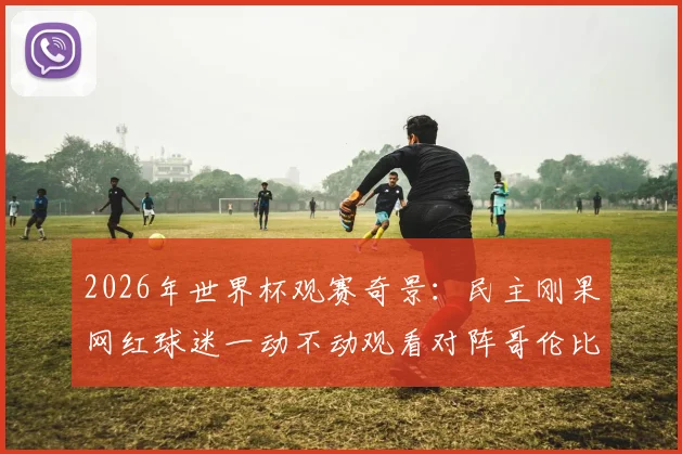 2026年世界杯观赛奇景：民主刚果网红球迷一动不动观看对阵哥伦比亚，他是谁？现场视频与反应解析