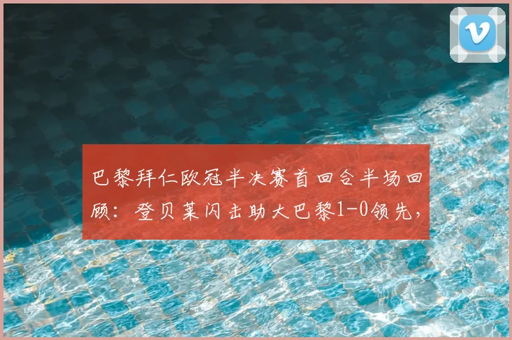 巴黎拜仁欧冠半决赛首回合半场回顾：登贝莱闪击助大巴黎1-0领先，总比分6-4占优，解析双方战术布置