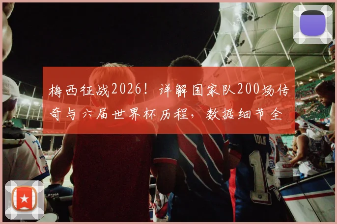 梅西征战2026！详解国家队200场传奇与六届世界杯历程，数据细节全回顾