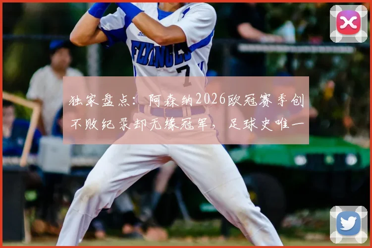 独家盘点：阿森纳2026欧冠赛季创不败纪录却无缘冠军，足球史唯一案例深度分析