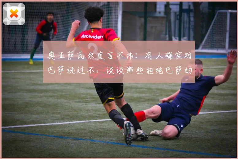 奥亚萨瓦尔直言不讳：有人确实对巴萨说过不，谈谈那些拒绝巴萨的球员与转会市场现实
