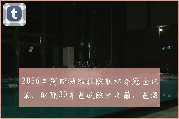 2026年阿斯顿维拉欧联杯夺冠全记录：时隔30年重返欧洲之巅，重温捧杯时刻