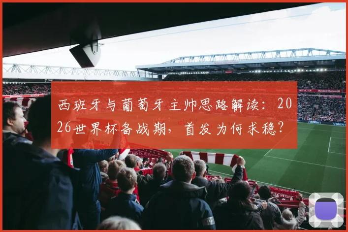 西班牙与葡萄牙主帅思路解读:2026世界杯备战期,首发为何求稳?深度分析“以不变应万变”的战术考量