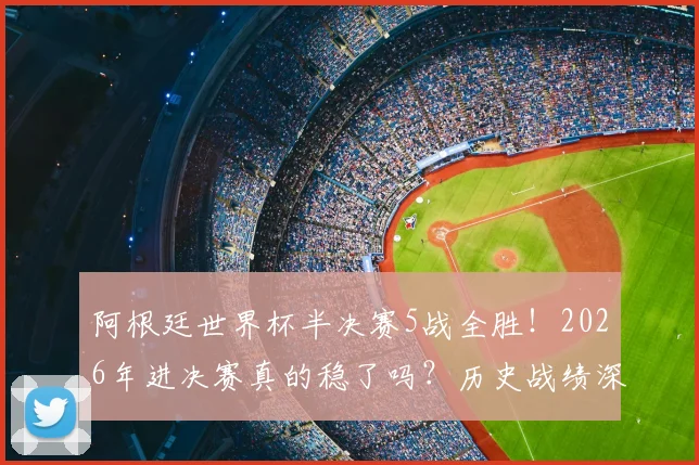 阿根廷世界杯半决赛5战全胜！2026年进决赛真的稳了吗？历史战绩深度解析