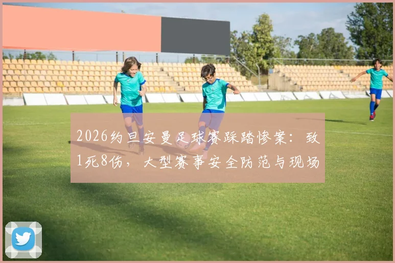 2026约旦安曼足球赛踩踏惨案:致1死8伤,大型赛事安全防范与现场自救指南