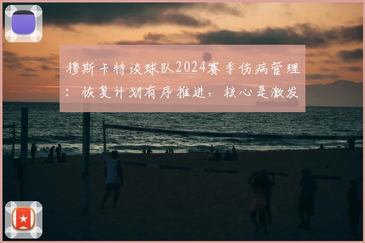 穆斯卡特谈球队2024赛季伤病管理：恢复计划有序推进，核心是激发出场球员战斗力