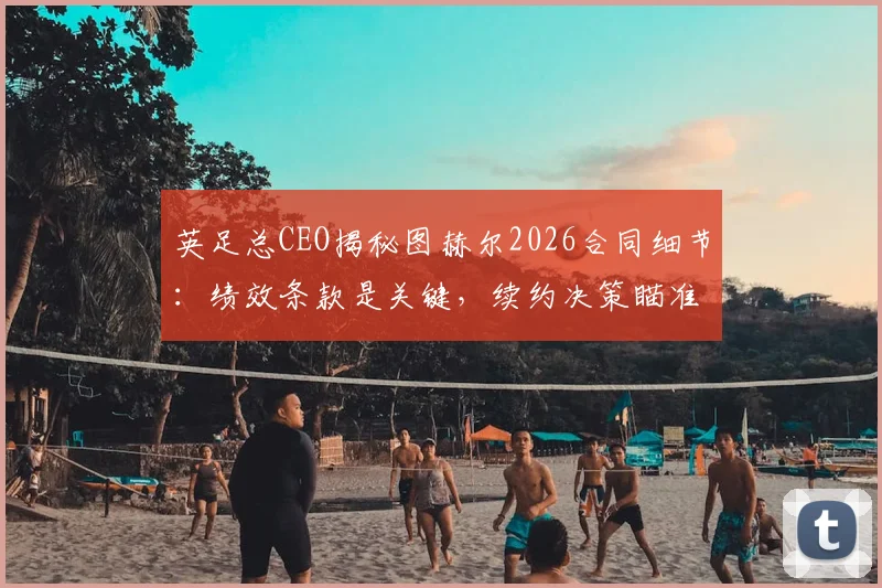 英足总CEO揭秘图赫尔2026合同细节:绩效条款是关键,续约决策瞄准欧洲杯未来