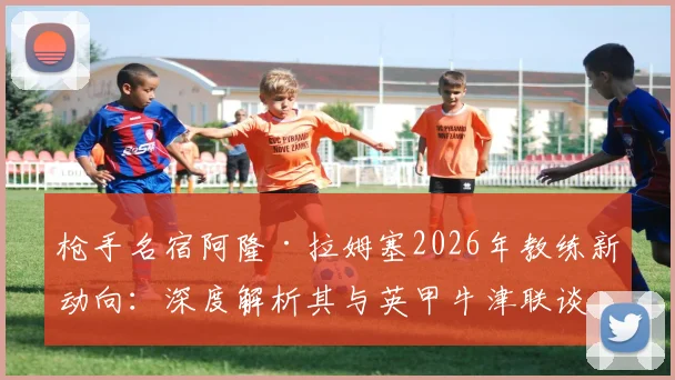 枪手名宿阿隆·拉姆塞2026年教练新动向：深度解析其与英甲牛津联谈判进展及执教前景展望