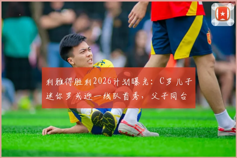 利雅得胜利2026计划曝光：C罗儿子迷你罗或迎一线队首秀，父子同台引热议