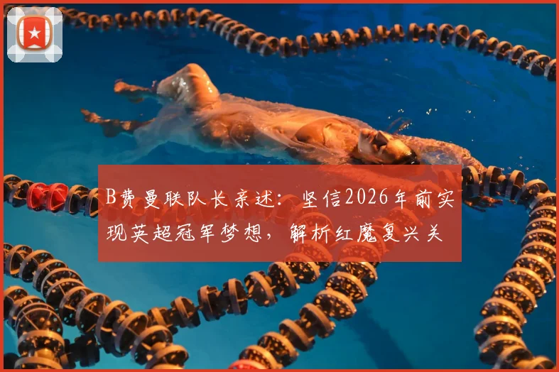B费曼联队长亲述：坚信2026年前实现英超冠军梦想，解析红魔复兴关键与个人生涯目标