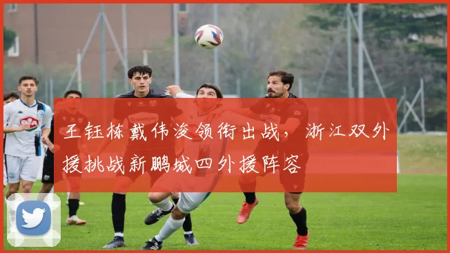 王钰栋戴伟浚领衔出战,浙江双外援挑战新鹏城四外援阵容