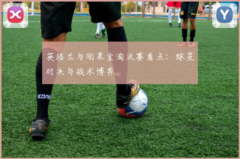 英格兰与刚果金淘汰赛看点：球星对决与战术博弈