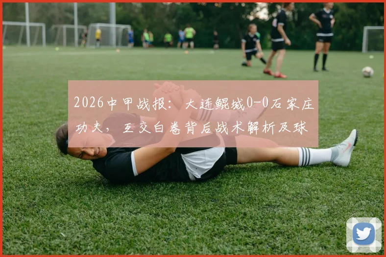 2026中甲战报：大连鲲城0-0石家庄功夫，互交白卷背后战术解析及球员点评