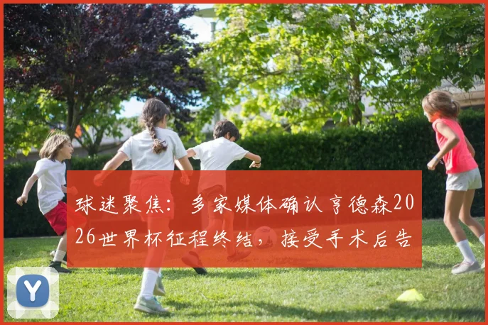 球迷聚焦：多家媒体确认亨德森2026世界杯征程终结，接受手术后告别赛场剩余赛程