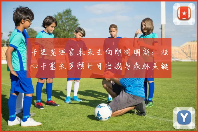 卡里克坦言未来去向即将明朗，核心卡塞米罗预计可出战与森林关键战，曼联最新动态解析