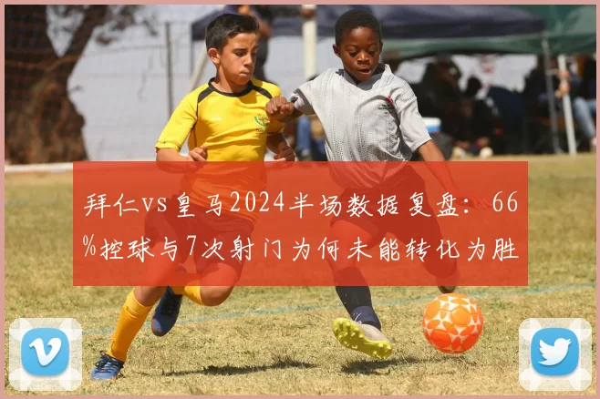 拜仁vs皇马2024半场数据复盘:66%控球与7次射门为何未能转化为胜利?