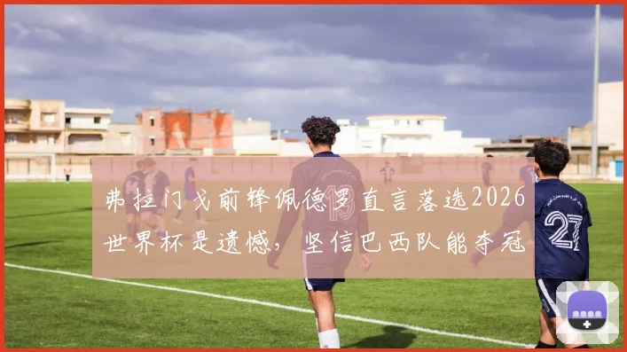 弗拉门戈前锋佩德罗直言落选2026世界杯是遗憾,坚信巴西队能夺冠