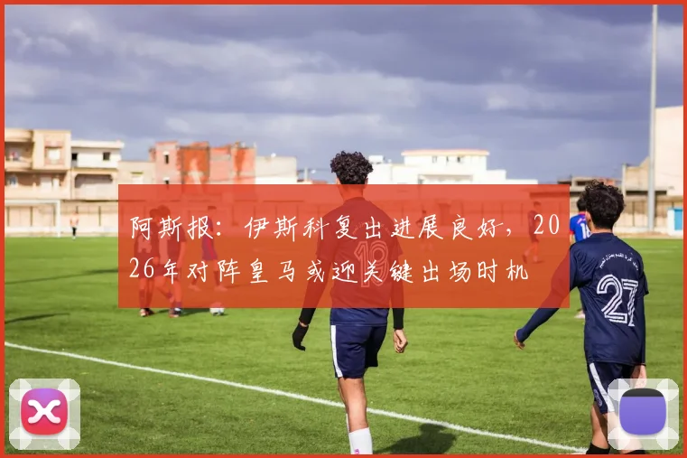 阿斯报：伊斯科复出进展良好，2026年对阵皇马或迎关键出场时机