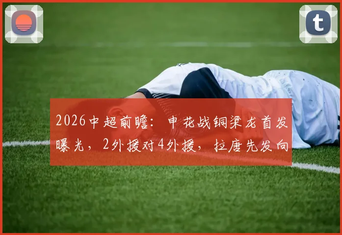 2026中超前瞻:申花战铜梁龙首发曝光,2外援对4外援,拉唐先发向余望替补解析