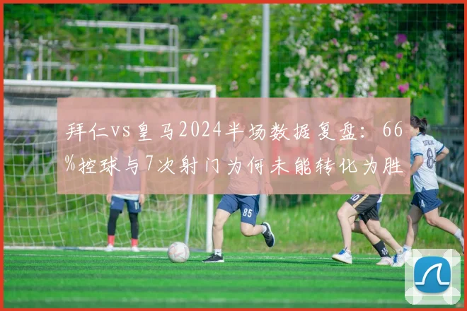 拜仁vs皇马2024半场数据复盘：66%控球与7次射门为何未能转化为胜利？