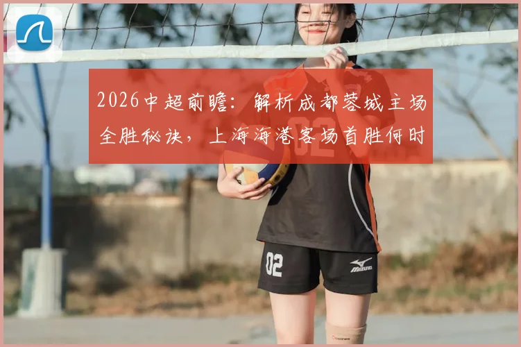 2026中超前瞻：解析成都蓉城主场全胜秘诀，上海海港客场首胜何时到来？比赛看点与胜负预测