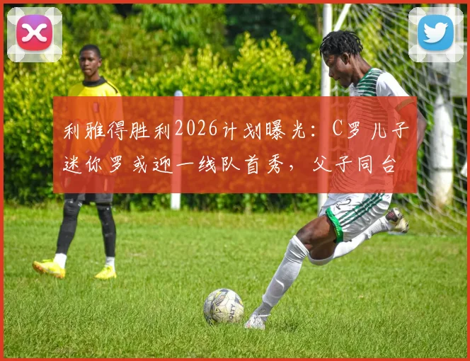 利雅得胜利2026计划曝光：C罗儿子迷你罗或迎一线队首秀，父子同台引热议