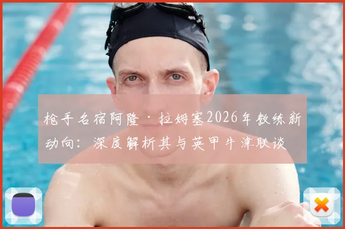 枪手名宿阿隆·拉姆塞2026年教练新动向:深度解析其与英甲牛津联谈判进展及执教前景展望