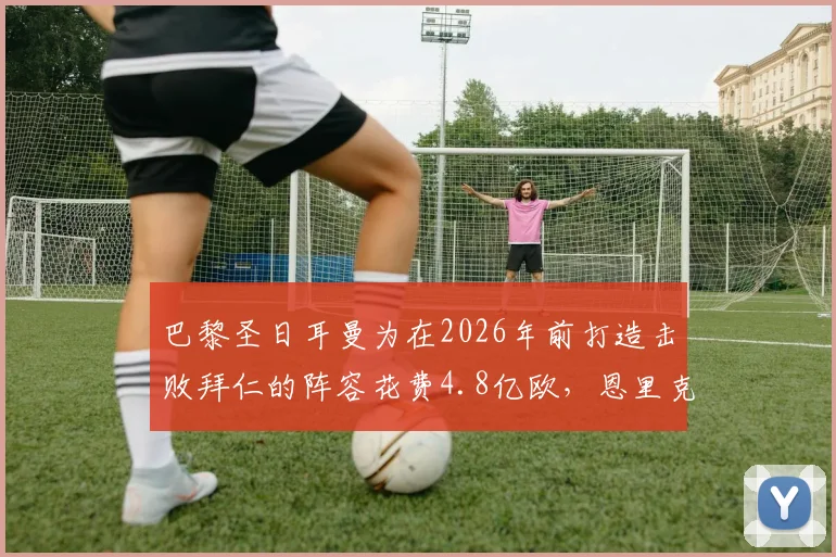 巴黎圣日耳曼为在2026年前打造击败拜仁的阵容花费4.8亿欧,恩里克引援策略与资金明细解读