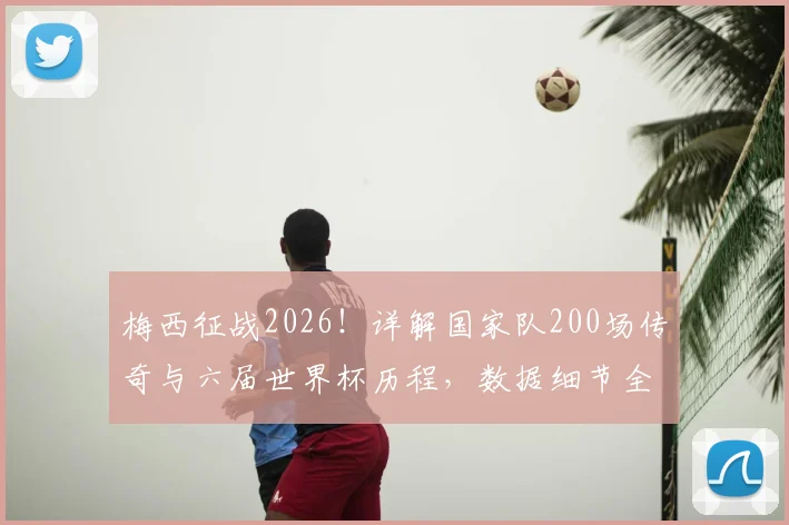 梅西征战2026!详解国家队200场传奇与六届世界杯历程,数据细节全回顾