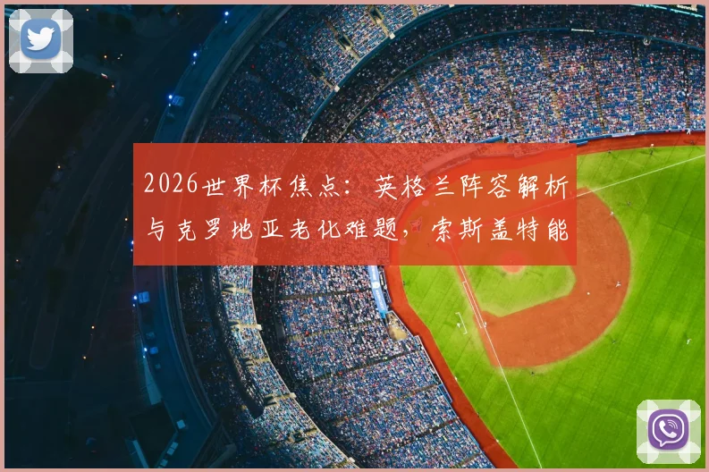 2026世界杯焦点:英格兰阵容解析与克罗地亚老化难题,索斯盖特能否带队打破心魔?