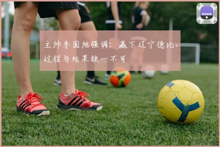 主帅李国旭强调:赢下辽宁德比,过程与结果缺一不可
