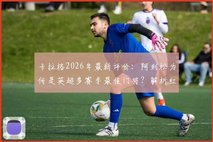 卡拉格2026年最新评价：阿利松为何是英超多赛季最佳门将？解析红军三支柱战术体系