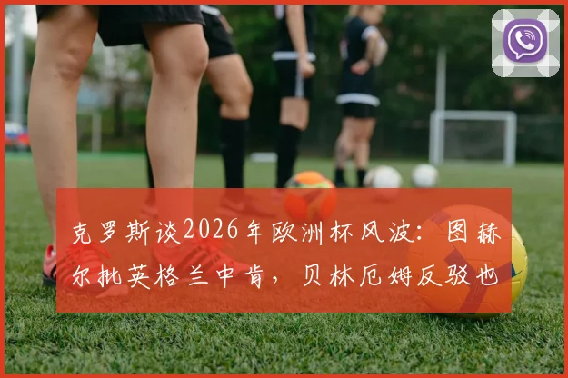 克罗斯谈2026年欧洲杯风波：图赫尔批英格兰中肯，贝林厄姆反驳也站得住脚