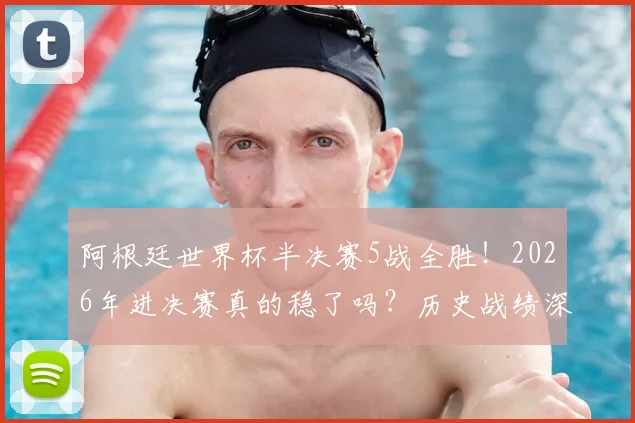 阿根廷世界杯半决赛5战全胜！2026年进决赛真的稳了吗？历史战绩深度解析