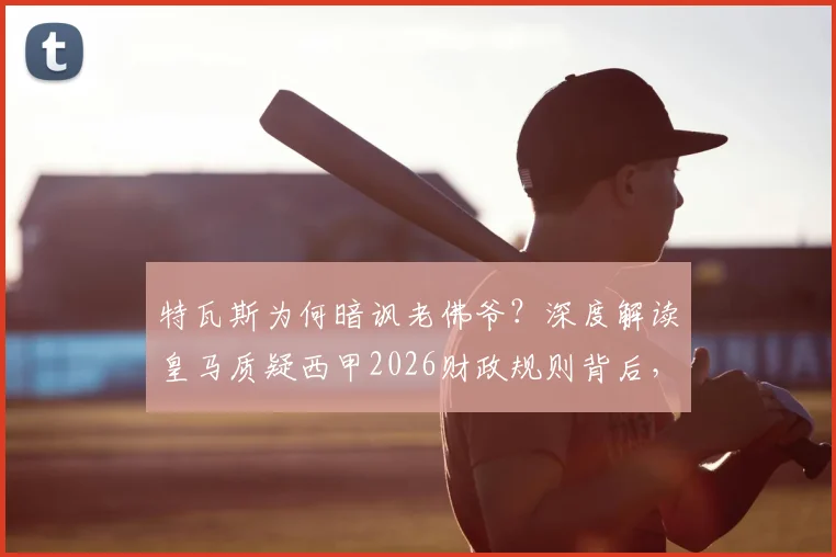 特瓦斯为何暗讽老佛爷？深度解读皇马质疑西甲2026财政规则背后，是否真与球队战绩有关