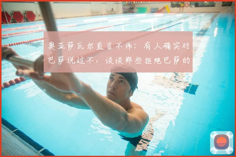 奥亚萨瓦尔直言不讳：有人确实对巴萨说过不，谈谈那些拒绝巴萨的球员与转会市场现实
