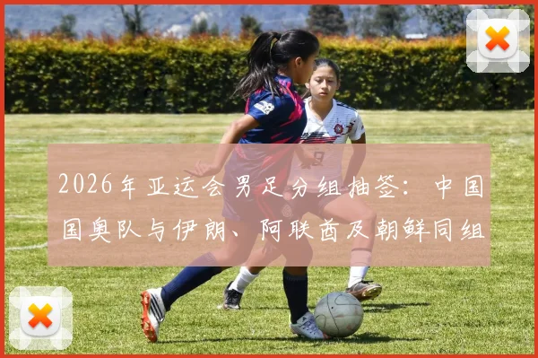 2026年亚运会男足分组抽签:中国国奥队与伊朗、阿联酋及朝鲜同组,出线形势深度分析