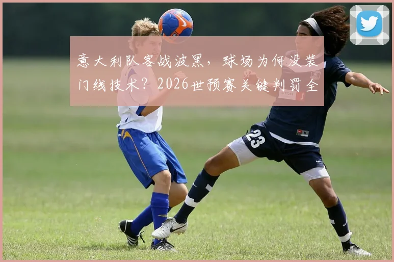 意大利队客战波黑,球场为何没装门线技术?2026世预赛关键判罚全由VAR说了算!