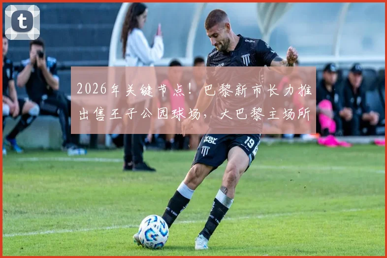2026年关键节点！巴黎新市长力推出售王子公园球场，大巴黎主场所有权难题迎来破局？