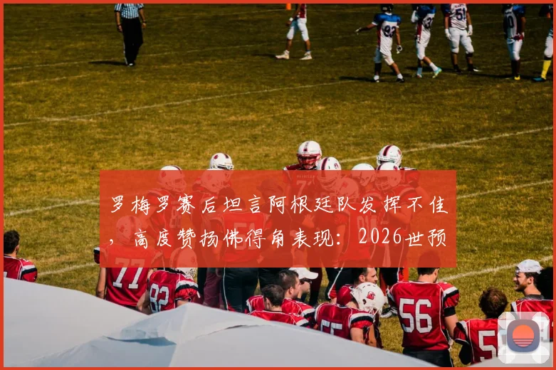 罗梅罗赛后坦言阿根廷队发挥不佳，高度赞扬佛得角表现：2026世预赛赛后深度复盘