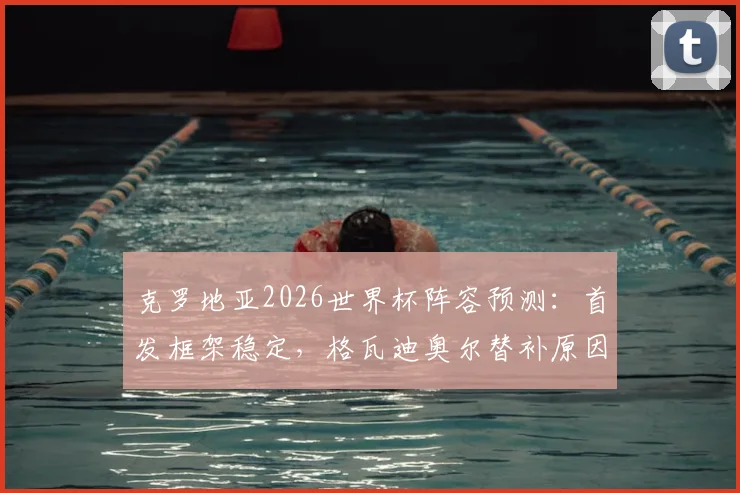 克罗地亚2026世界杯阵容预测：首发框架稳定，格瓦迪奥尔替补原因解析，附最新国家队名单