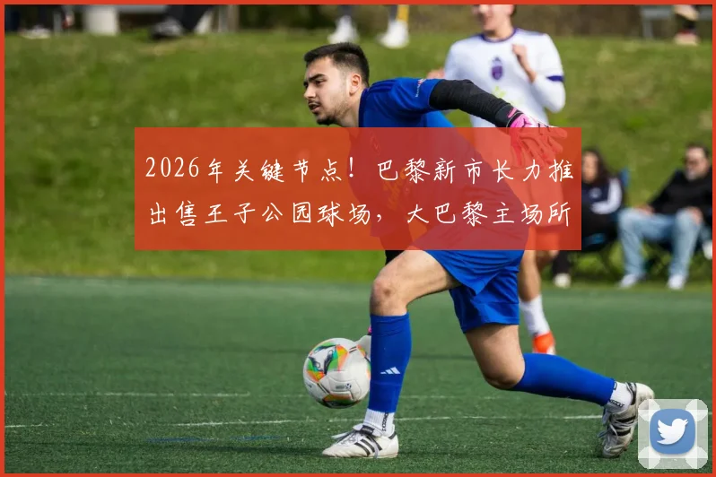 2026年关键节点!巴黎新市长力推出售王子公园球场,大巴黎主场所有权难题迎来破局?