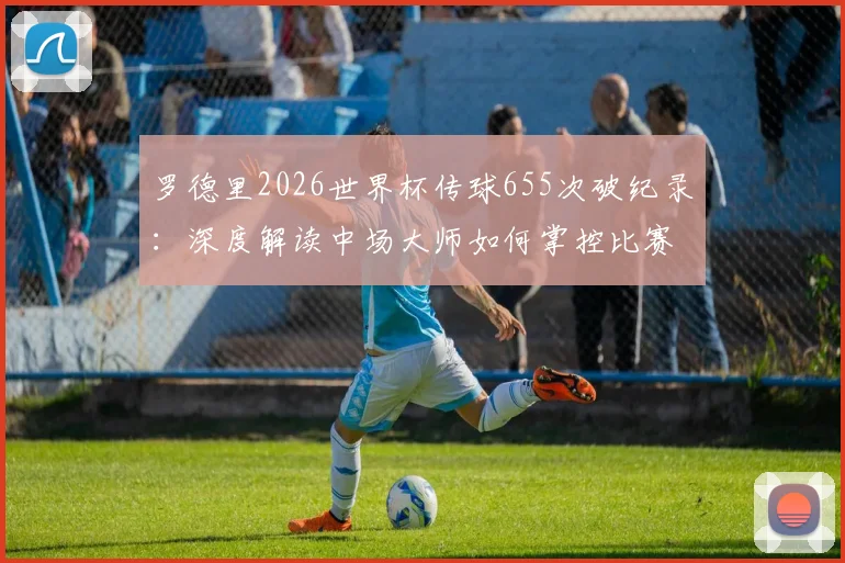 罗德里2026世界杯传球655次破纪录：深度解读中场大师如何掌控比赛，附历届传球数据排名